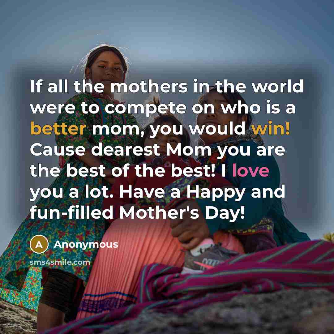 “If all the mothers in the world were to compete on who is a better mom, you would win! Cause dearest Mom you are the best of the best! I love you a lot. Have a Happy and fun-filled Mother's Day!” quote by Anonymous
