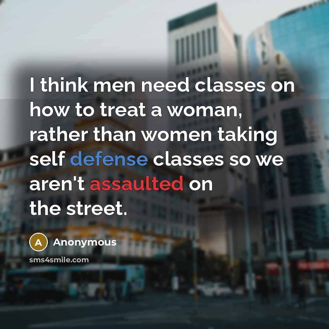 “I think men need classes on how to treat a woman, rather than women taking self defense classes so we aren't assaulted on the street.” quote by Anonymous