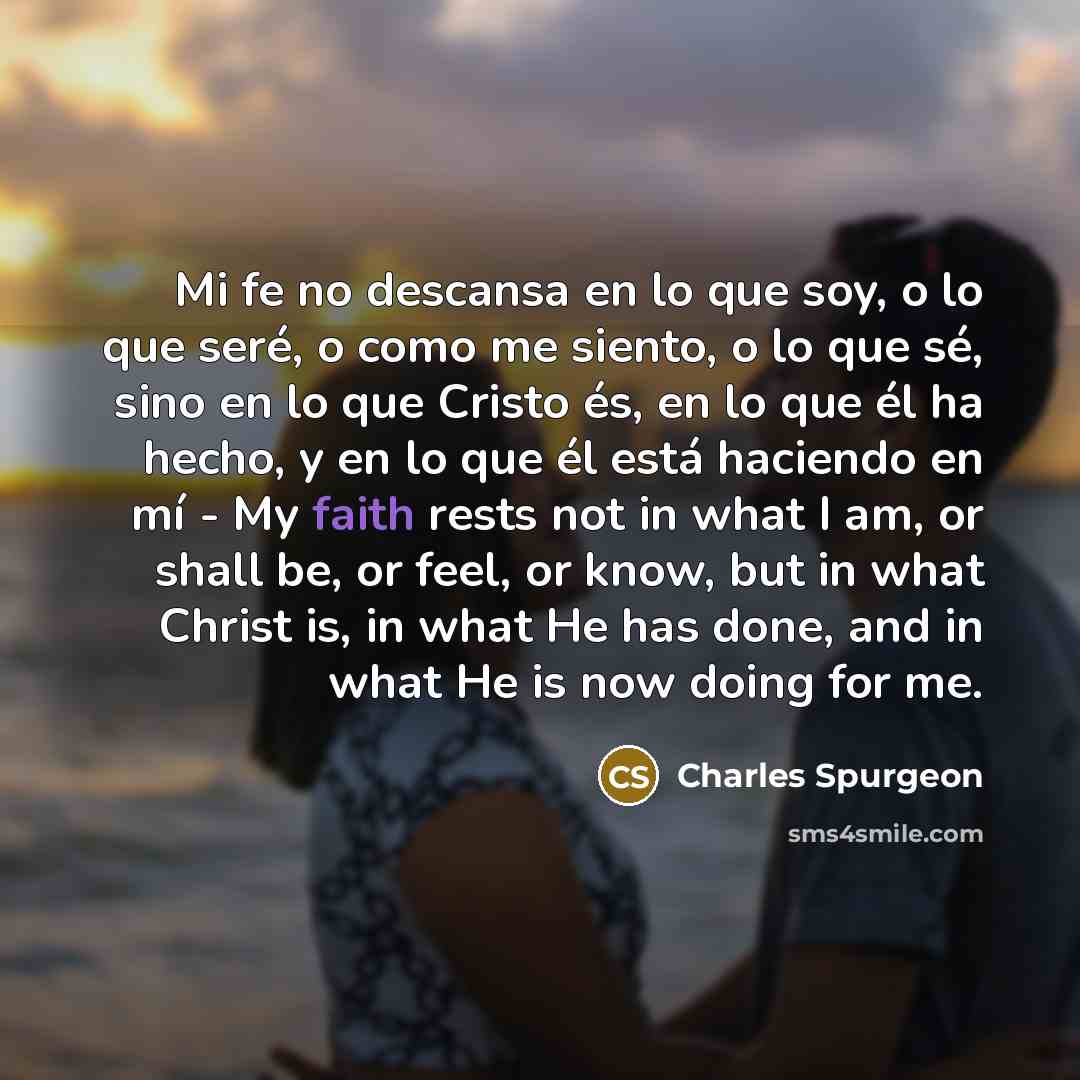 “Mi fe no descansa en lo que soy, o lo que seré, o como me siento, o lo que sé, sino en lo que Cristo és, en lo que él ha hecho, y en lo que él está haciendo en mí - My faith rests not in what I am, or shall be, or feel, or know, but in what Christ is, in what He has done, and in what He is now…” quote by Charles Spurgeon
