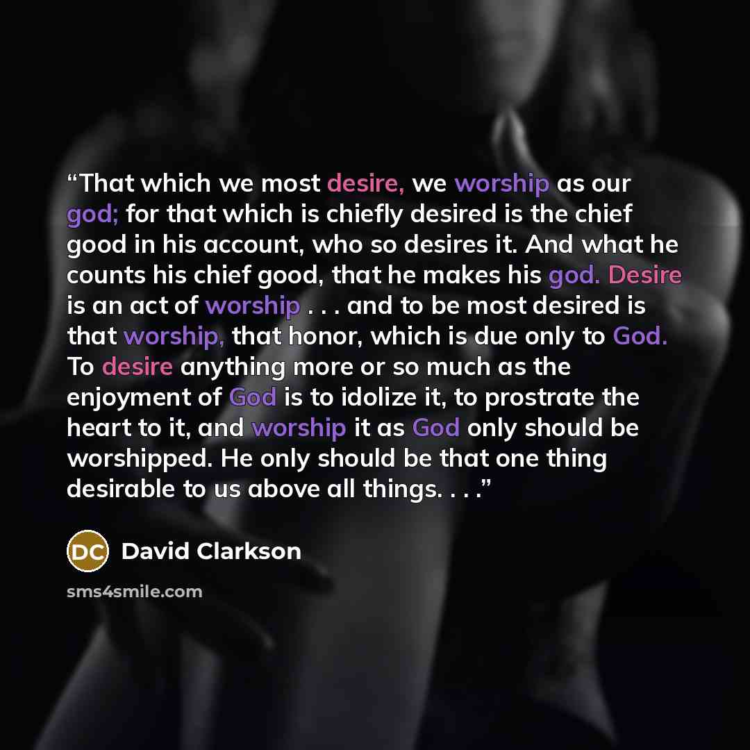 “That which we most desire, we worship as our god; for that which is chiefly desired is the chief good in his account, who so desires it. And what he counts his chief good, that he makes his god. Desire is an act of worship . . . and to be most desired is that worship, that honor, which is due only…” quote by David Clarkson
