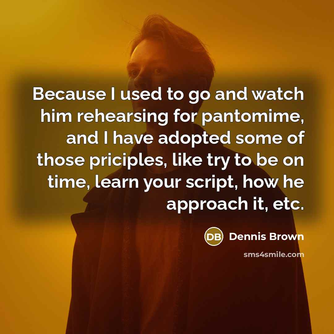 “Because I used to go and watch him rehearsing for pantomime, and I have adopted some of those priciples, like try to be on time, learn your script, how he approach it, etc.” quote by Dennis Brown