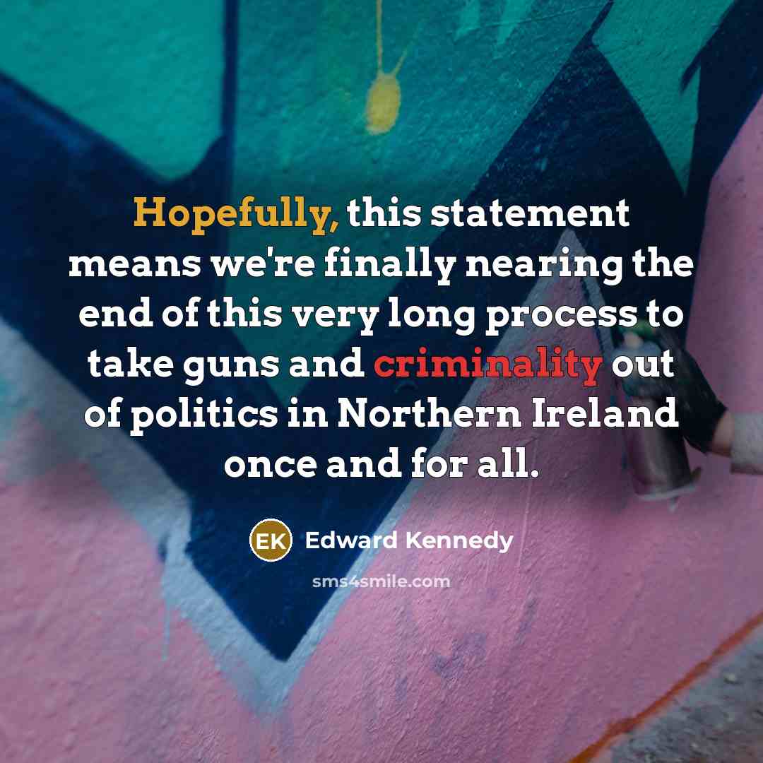 “Hopefully, this statement means we're finally nearing the end of this very long process to take guns and criminality out of politics in Northern Ireland once and for all.” quote by Edward Kennedy