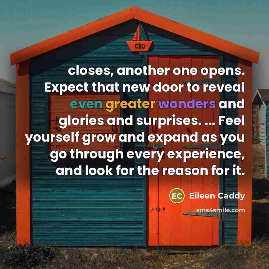 “closes, another one opens. Expect that new door to reveal even greater wonders and glories and surprises. ... Feel yourself grow and expand as you go through every experience, and look for the reason for it.” quote by Eileen Caddy