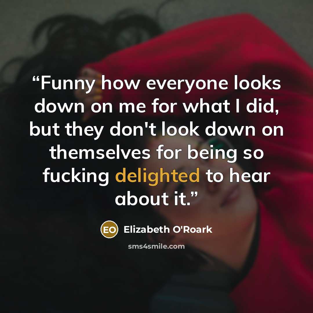 “Funny how everyone looks down on me for what I did, but they don't look down on themselves for being so fucking delighted to hear about it.” quote by Elizabeth O'Roark