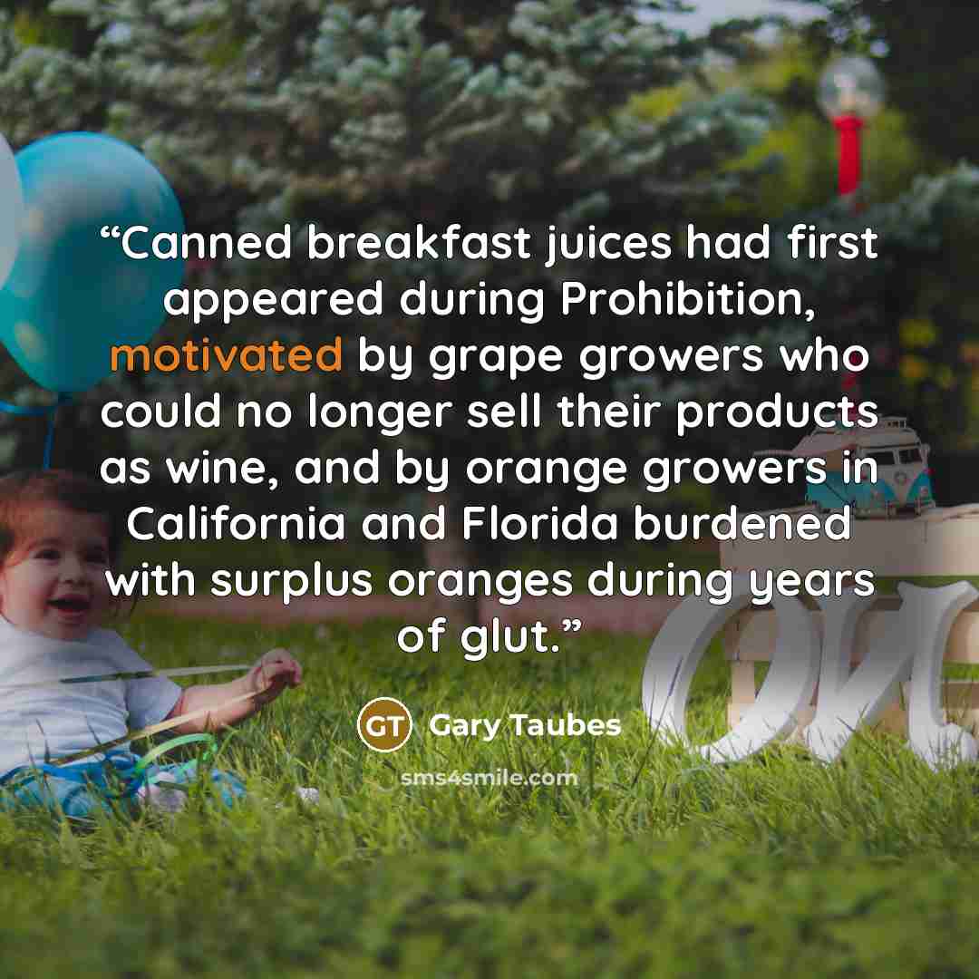 “Canned breakfast juices had first appeared during Prohibition, motivated by grape growers who could no longer sell their products as wine, and by orange growers in California and Florida burdened with surplus oranges during years of glut.” quote by Gary Taubes