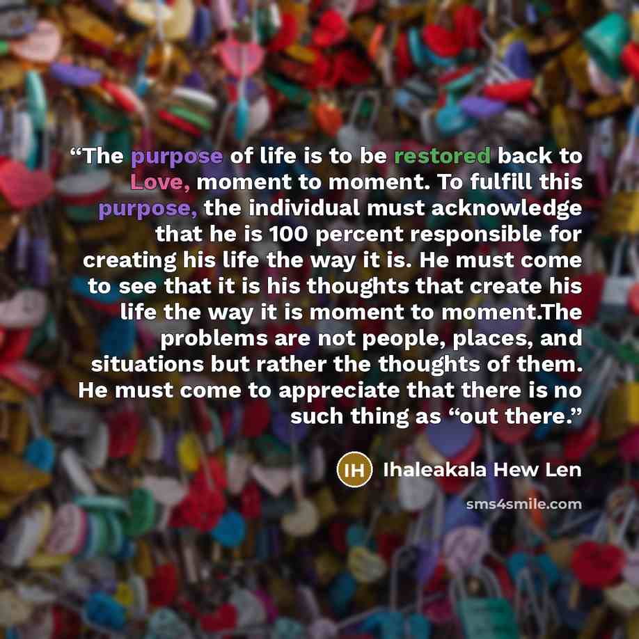 “The purpose of life is to be restored back to Love, moment to moment. To fulﬁll this purpose, the individual must acknowledge that he is 100 percent responsible for creating his life the way it is. He must come to see that it is his thoughts that create his life the way it is moment to moment.The…” quote by Ihaleakala Hew Len