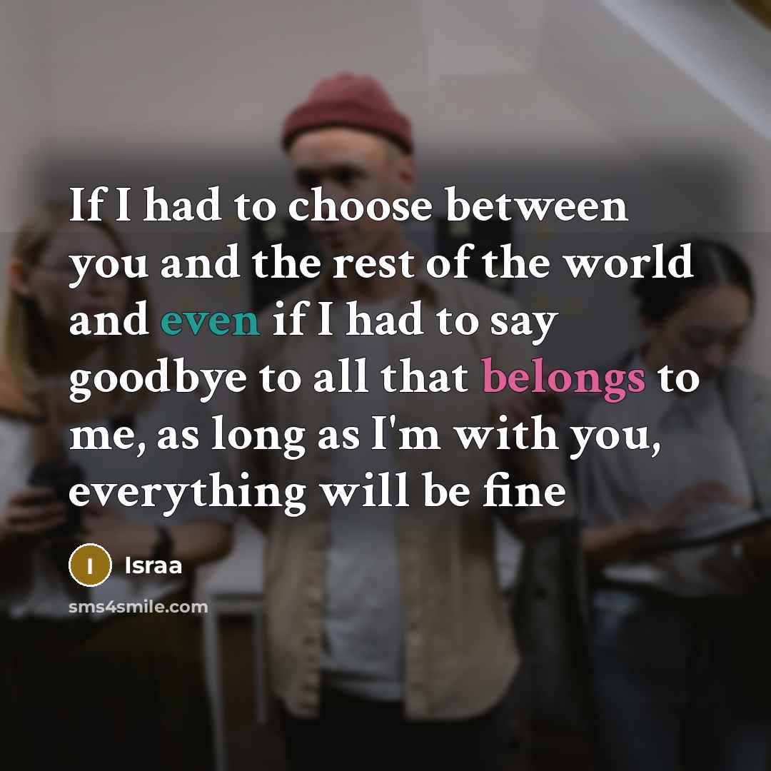 “If I had to choose between you and the rest of the world and even if I had to say goodbye to all that belongs to me, as long as I'm with you, everything will be fine” quote by Israa