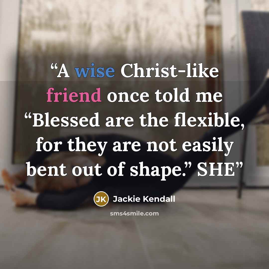 “A wise Christ-like friend once told me “Blessed are the flexible, for they are not easily bent out of shape.” SHE” quote by Jackie Kendall