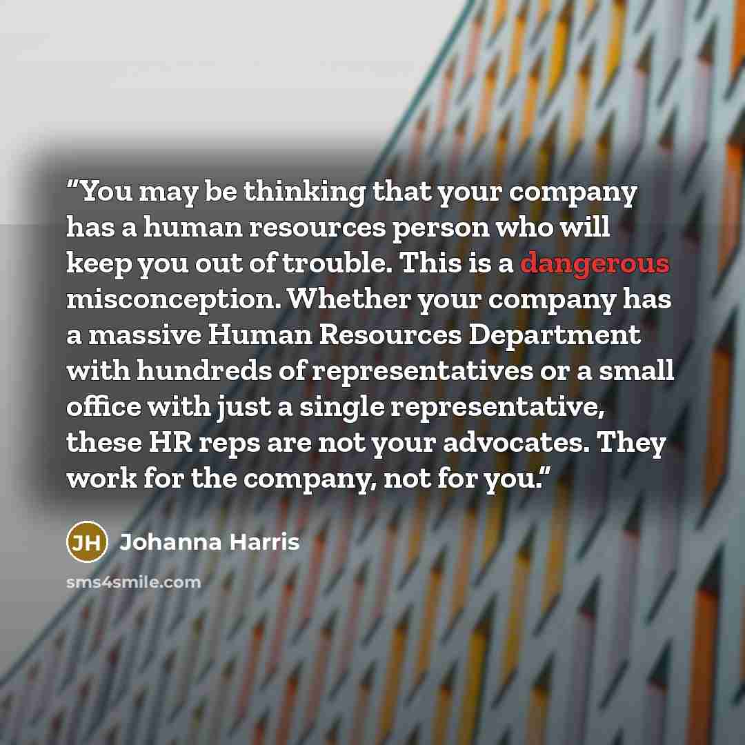 “You may be thinking that your company has a human resources person who will keep you out of trouble. This is a dangerous misconception. Whether your company has a massive Human Resources Department with hundreds of representatives or a small office with just a single representative, these HR reps…” quote by Johanna Harris