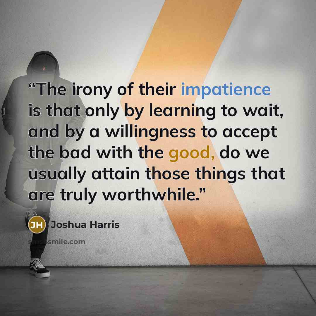 “The irony of their impatience is that only by learning to wait, and by a willingness to accept the bad with the good, do we usually attain those things that are truly worthwhile.” quote by Joshua Harris