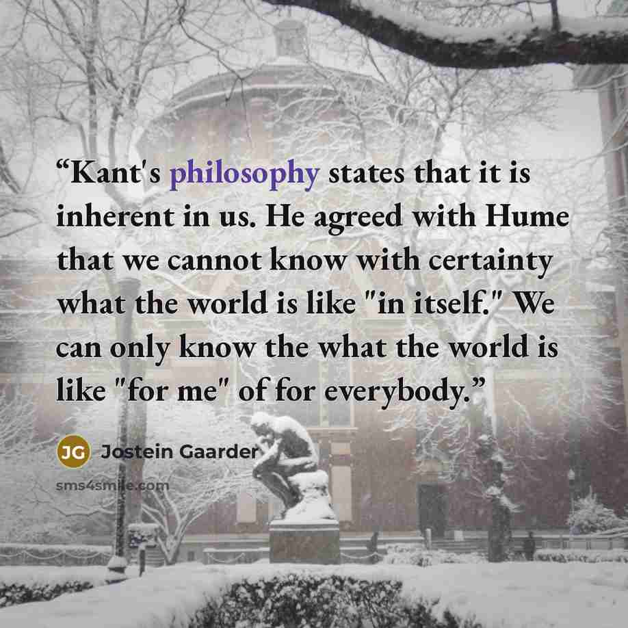 “Kant's philosophy states that it is inherent in us. He agreed with Hume that we cannot know with certainty what the world is like "in itself." We can only know the what the world is like "for me" of for everybody.” quote by Jostein Gaarder