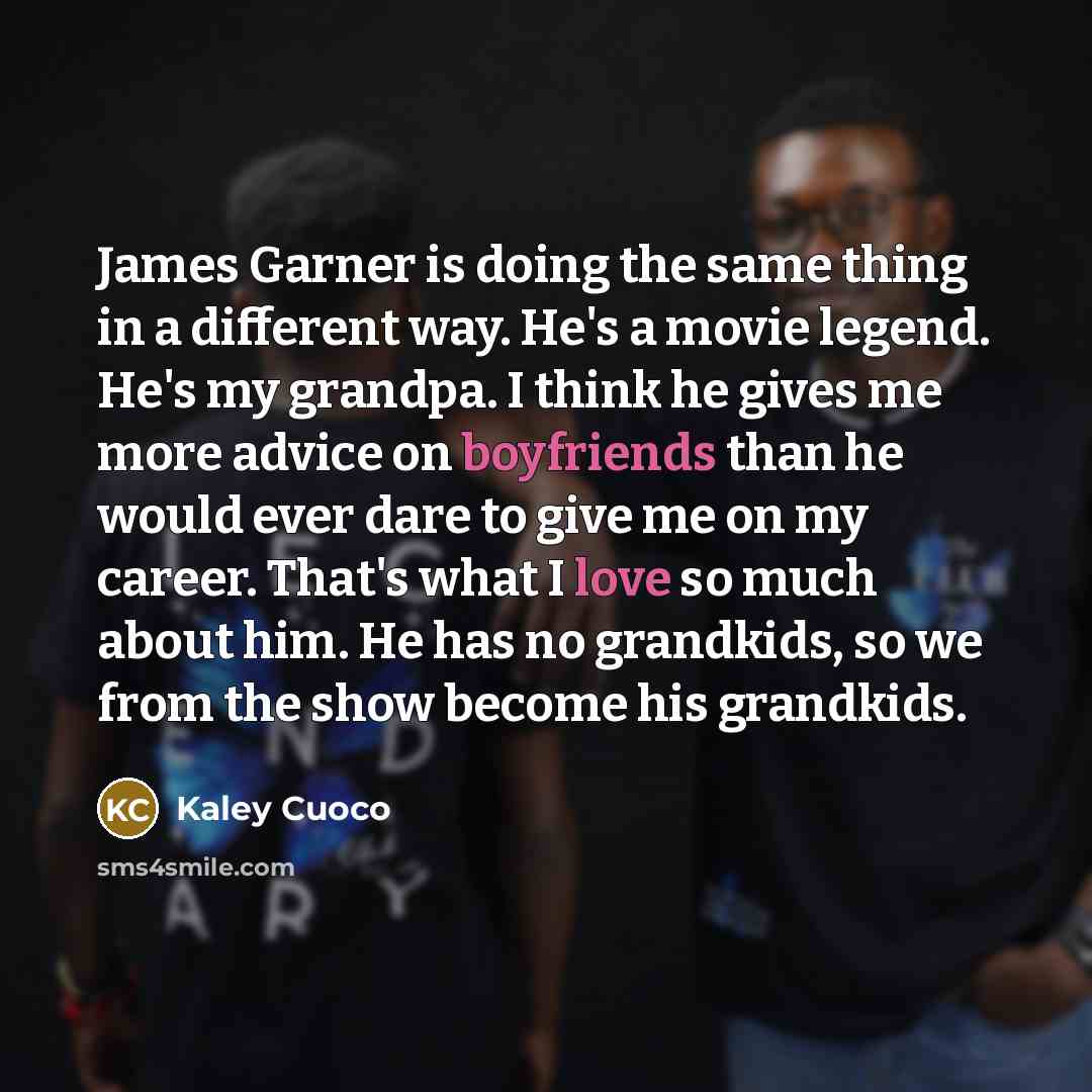 “James Garner is doing the same thing in a different way. He's a movie legend. He's my grandpa. I think he gives me more advice on boyfriends than he would ever dare to give me on my career. That's what I love so much about him. He has no grandkids, so we from the show become his grandkids.” quote by Kaley Cuoco
