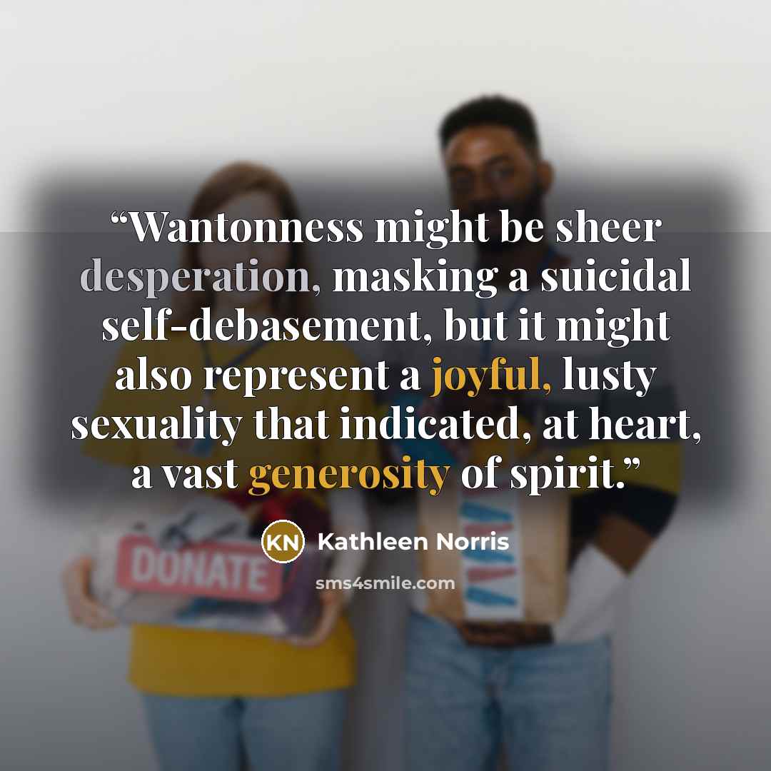 “Wantonness might be sheer desperation, masking a suicidal self-debasement, but it might also represent a joyful, lusty sexuality that indicated, at heart, a vast generosity of spirit.” quote by Kathleen Norris