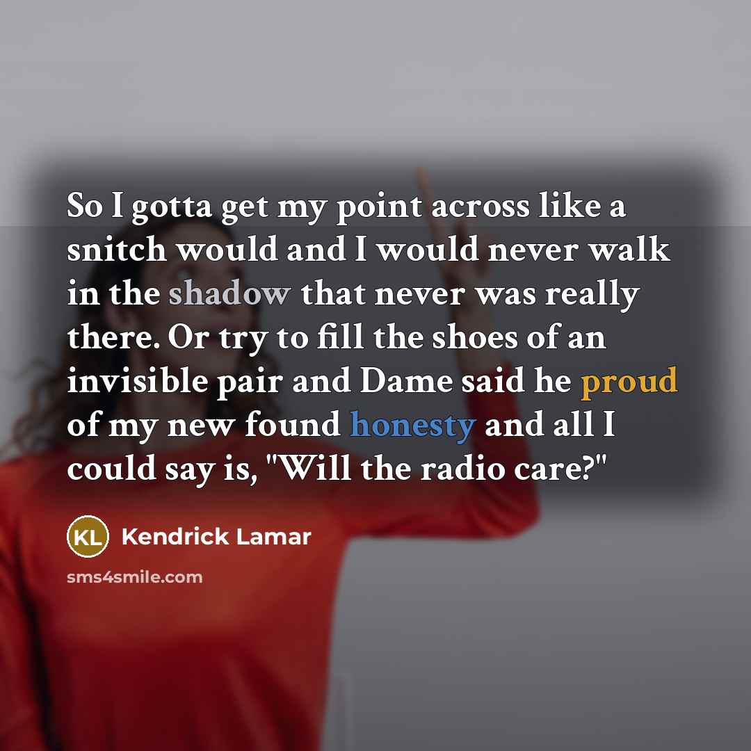 “So I gotta get my point across like a snitch would and I would never walk in the shadow that never was really there. Or try to fill the shoes of an invisible pair and Dame said he proud of my new found honesty and all I could say is, "Will the radio care?"” quote by Kendrick Lamar