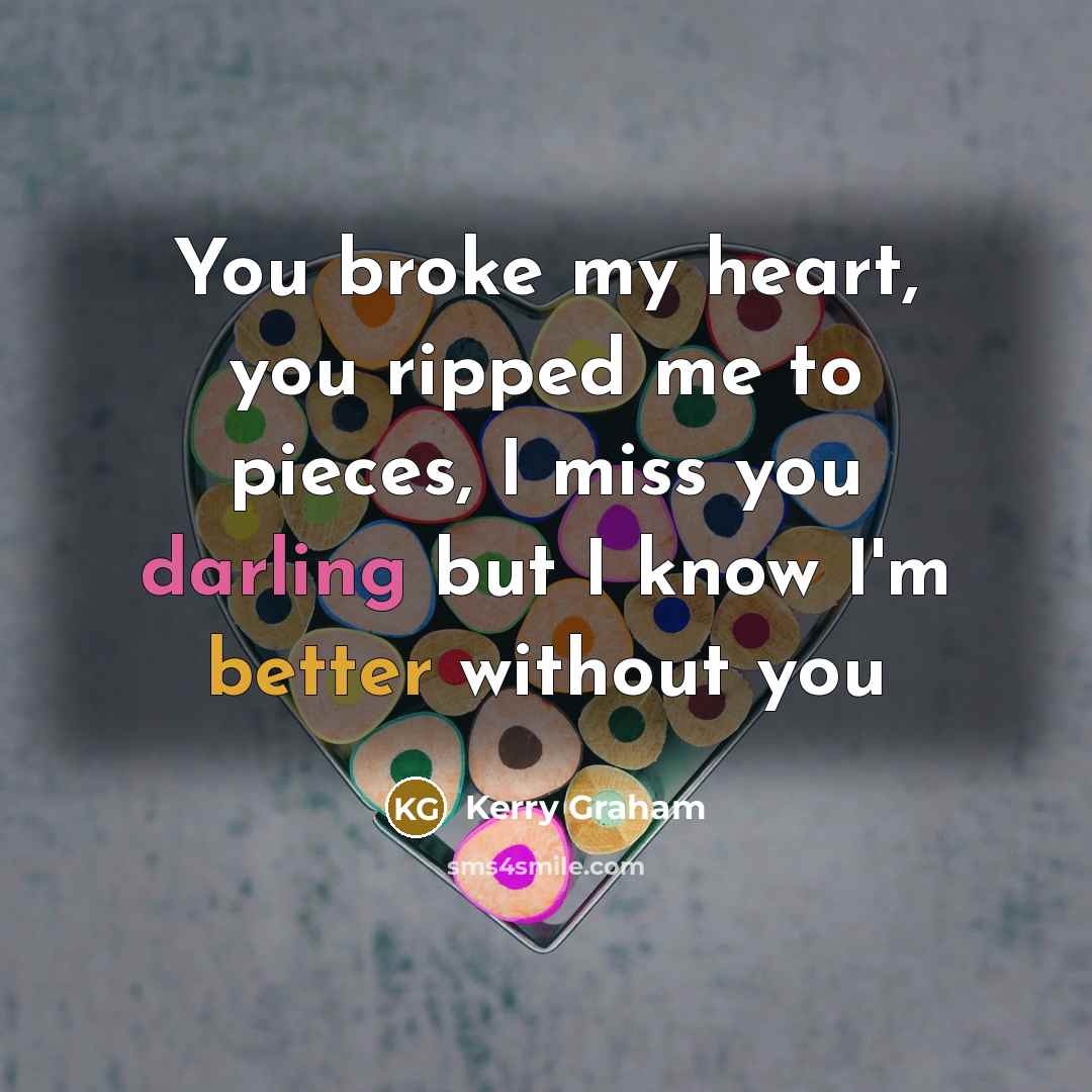 “You broke my heart, you ripped me to pieces, I miss you darling but I know I'm better without you” quote by Kerry Graham