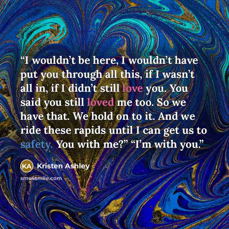 “I wouldn’t be here, I wouldn’t have put you through all this, if I wasn’t all in, if I didn’t still love you. You said you still loved me too. So we have that. We hold on to it. And we ride these rapids until I can get us to safety. You with me?” “I’m with you.” quote by Kristen Ashley