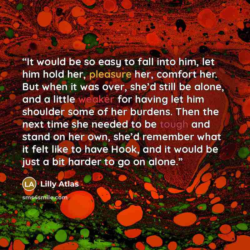 “It would be so easy to fall into him, let him hold her, pleasure her, comfort her. But when it was over, she’d still be alone, and a little weaker for having let him shoulder some of her burdens. Then the next time she needed to be tough and stand on her own, she’d remember what it felt like to…” quote by Lilly Atlas