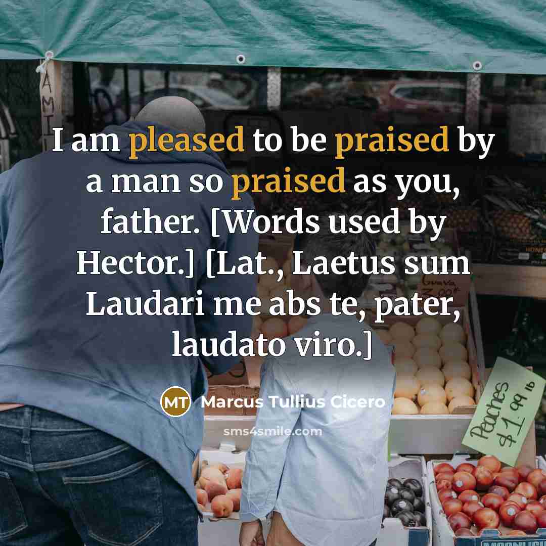 “I am pleased to be praised by a man so praised as you, father. [Words used by Hector.] [Lat., Laetus sum Laudari me abs te, pater, laudato viro.]” quote by Marcus Tullius Cicero