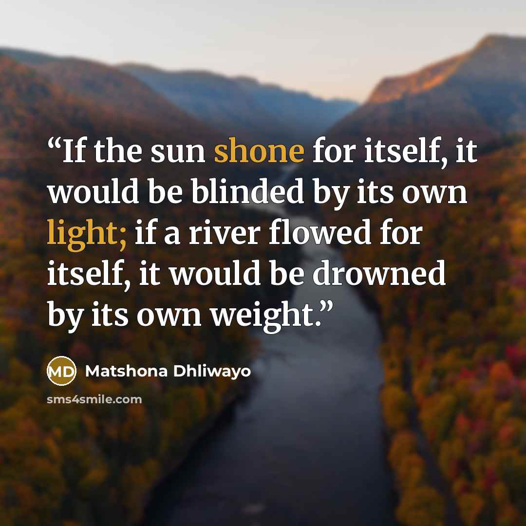 “If the sun shone for itself, it would be blinded by its own light; if a river flowed for itself, it would be drowned by its own weight.” quote by Matshona Dhliwayo