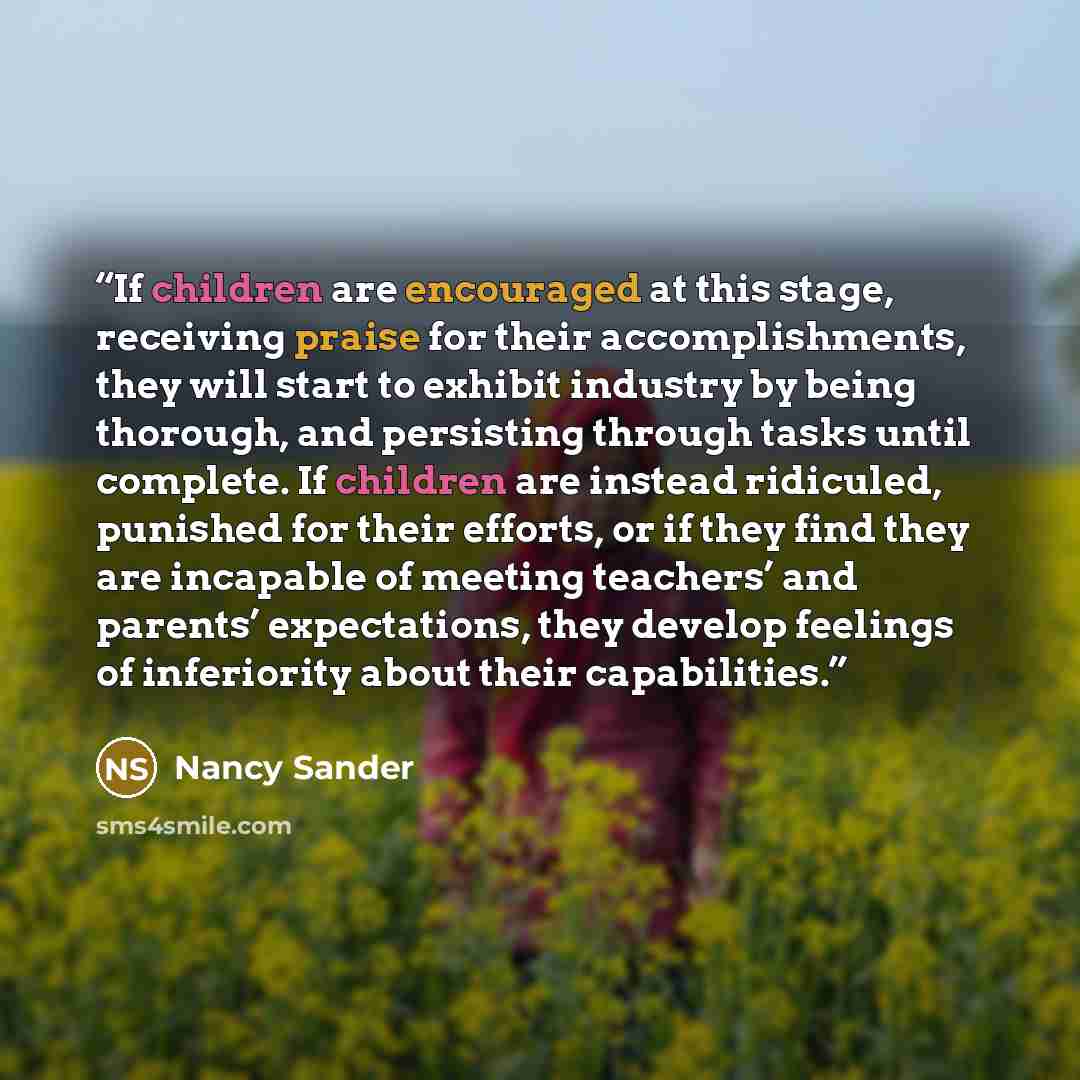 “If children are encouraged at this stage, receiving praise for their accomplishments, they will start to exhibit industry by being thorough, and persisting through tasks until complete. If children are instead ridiculed, punished for their efforts, or if they find they are incapable of meeting…” quote by Nancy Sander