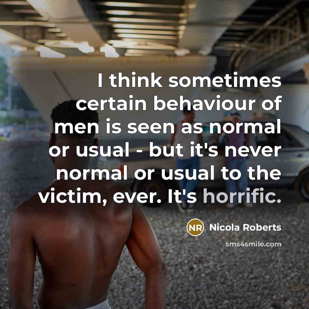 “I think sometimes certain behaviour of men is seen as normal or usual - but it's never normal or usual to the victim, ever. It's horrific.” quote by Nicola Roberts