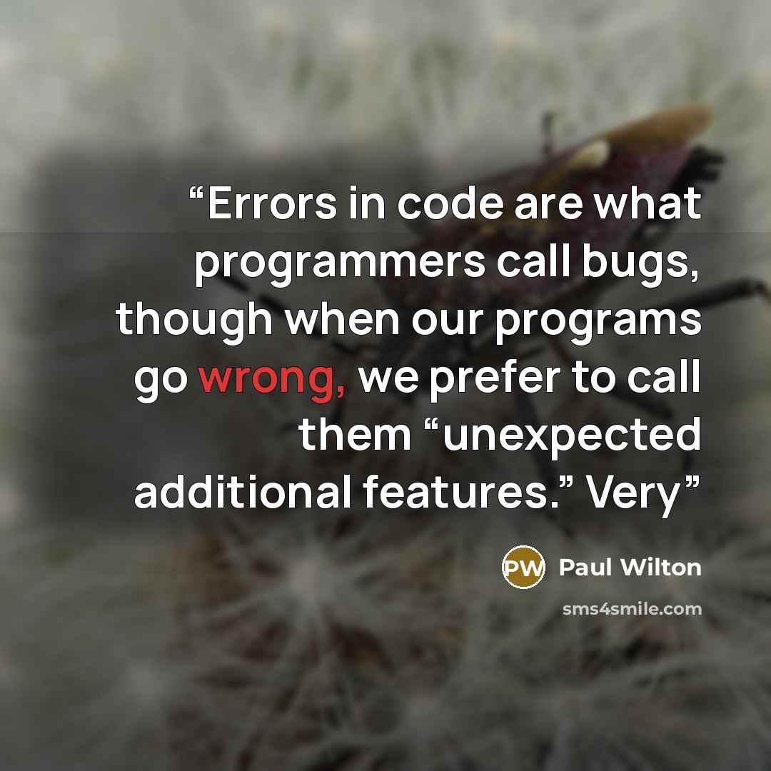 “Errors in code are what programmers call bugs, though when our programs go wrong, we prefer to call them “unexpected additional features.” Very” quote by Paul Wilton