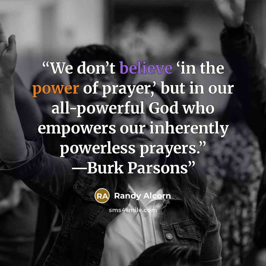“We don’t believe ‘in the power of prayer,’ but in our all-powerful God who empowers our inherently powerless prayers.” —Burk Parsons” quote by Randy Alcorn