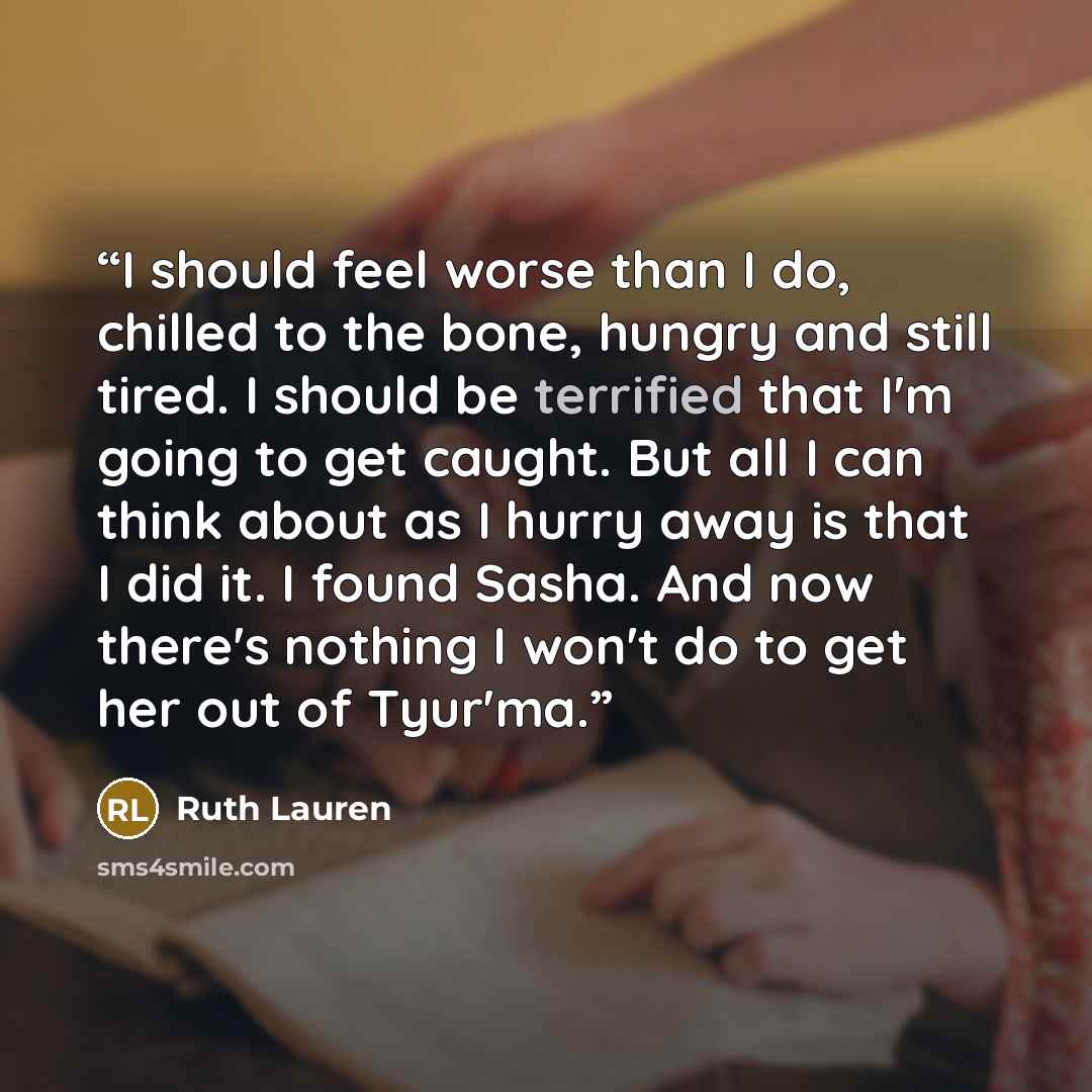“I should feel worse than I do, chilled to the bone, hungry and still tired. I should be terrified that I'm going to get caught. But all I can think about as I hurry away is that I did it. I found Sasha. And now there's nothing I won't do to get her out of Tyur'ma.” quote by Ruth Lauren