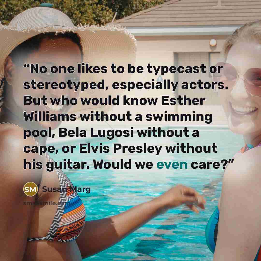 “No one likes to be typecast or stereotyped, especially actors. But who would know Esther Williams without a swimming pool, Bela Lugosi without a cape, or Elvis Presley without his guitar. Would we even care?” quote by Susan Marg