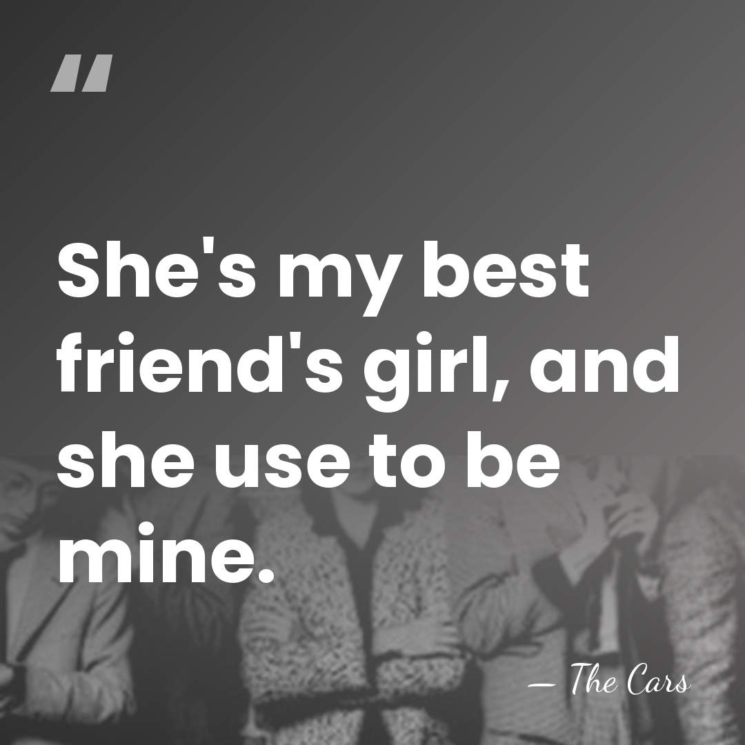She's my best friend's girl, and she use to be mine. - The Cars