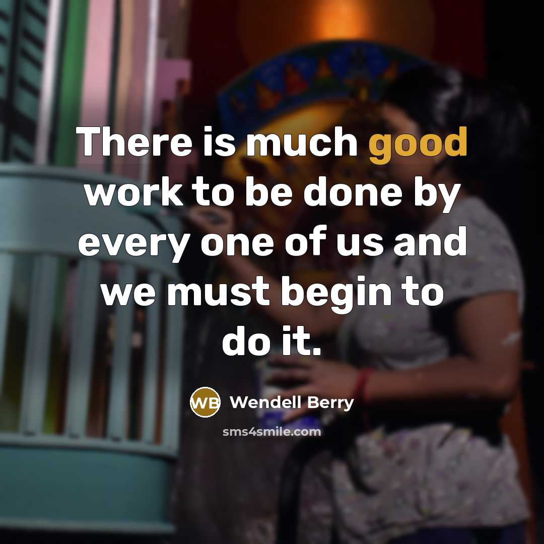 “There is much good work to be done by every one of us and we must begin to do it.” quote by Wendell Berry