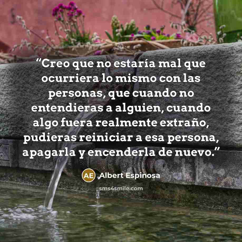 “Creo que no estaría mal que ocurriera lo mismo con las personas, que cuando no entendieras a alguien, cuando algo fuera realmente extraño, pudieras reiniciar a esa persona, apagarla y encenderla de nuevo.” quote by Albert Espinosa