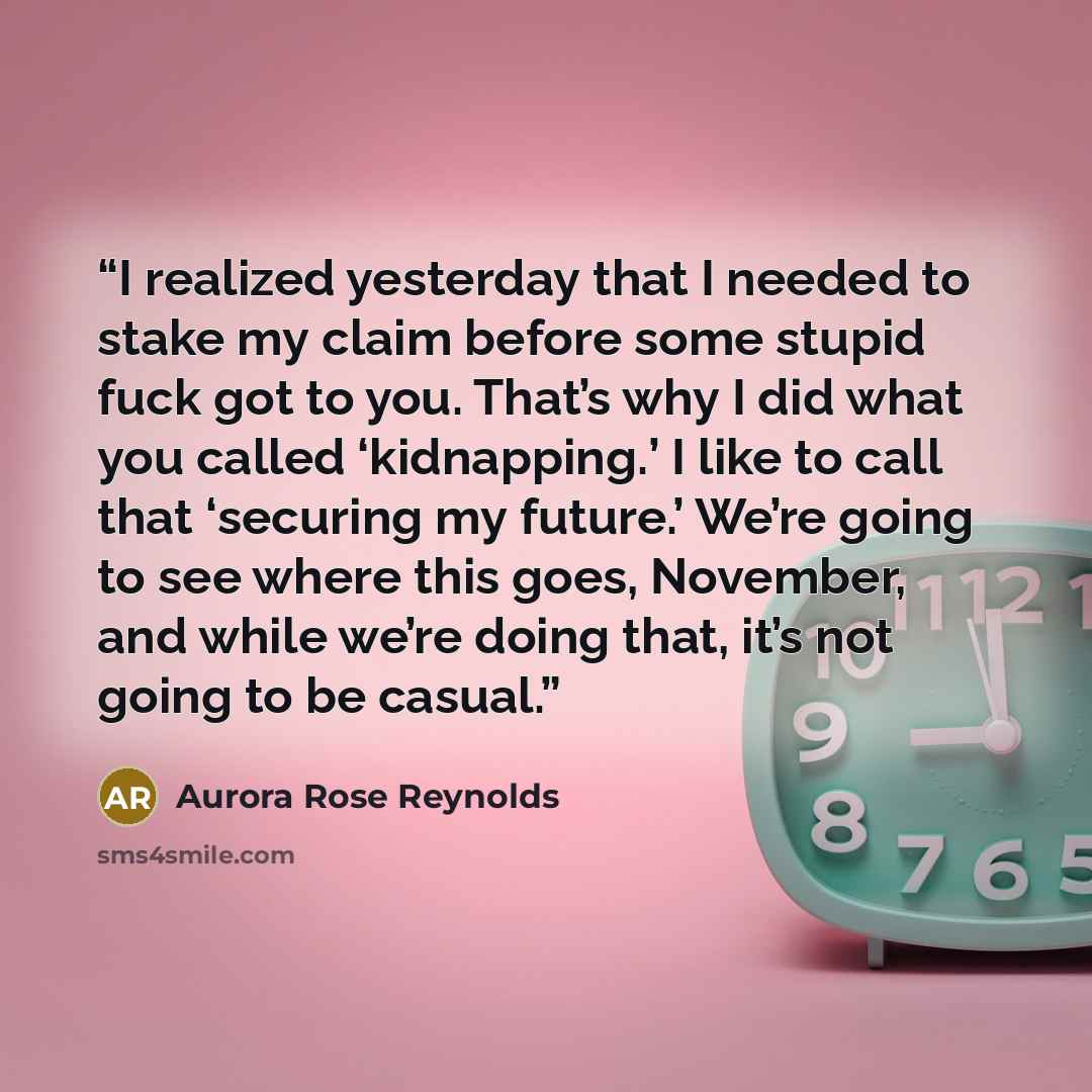 “I realized yesterday that I needed to stake my claim before some stupid fuck got to you. That’s why I did what you called ‘kidnapping.’ I like to call that ‘securing my future.’ We’re going to see where this goes, November, and while we’re doing that, it’s not going to be casual.” quote by Aurora Rose Reynolds