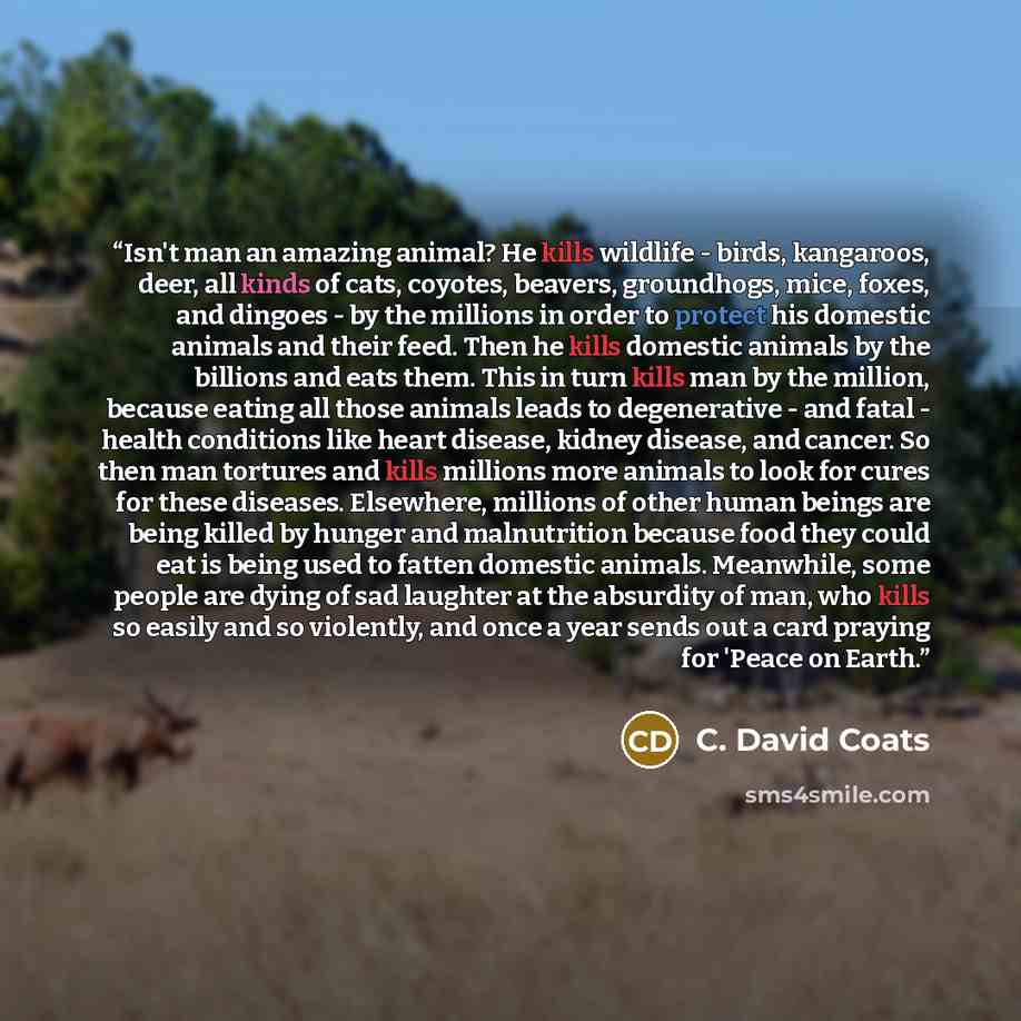 “Isn't man an amazing animal? He kills wildlife - birds, kangaroos, deer, all kinds of cats, coyotes, beavers, groundhogs, mice, foxes, and dingoes - by the millions in order to protect his domestic animals and their feed. Then he kills domestic animals by the billions and eats them. This in turn…” quote by C. David Coats