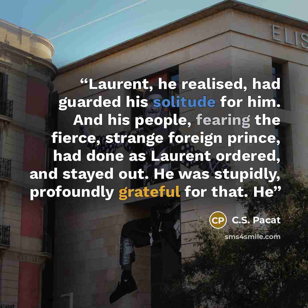“Laurent, he realised, had guarded his solitude for him. And his people, fearing the fierce, strange foreign prince, had done as Laurent ordered, and stayed out. He was stupidly, profoundly grateful for that. He” quote by C.S. Pacat