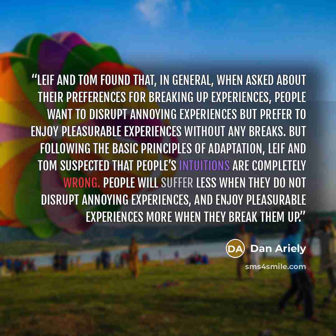 “Leif and Tom found that, in general, when asked about their preferences for breaking up experiences, people want to disrupt annoying experiences but prefer to enjoy pleasurable experiences without any breaks. But following the basic principles of adaptation, Leif and Tom suspected that people’s…” quote by Dan Ariely