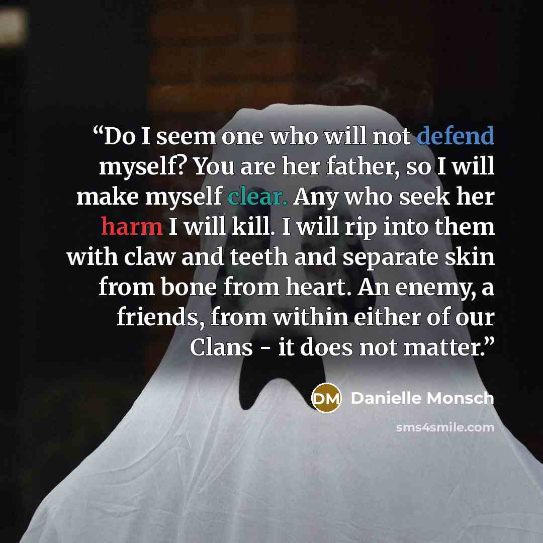 “Do I seem one who will not defend myself? You are her father, so I will make myself clear. Any who seek her harm I will kill. I will rip into them with claw and teeth and separate skin from bone from heart. An enemy, a friends, from within either of our Clans - it does not matter.” quote by Danielle Monsch