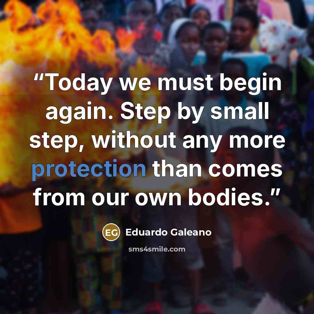 “Today we must begin again. Step by small step, without any more protection than comes from our own bodies.” quote by Eduardo Galeano