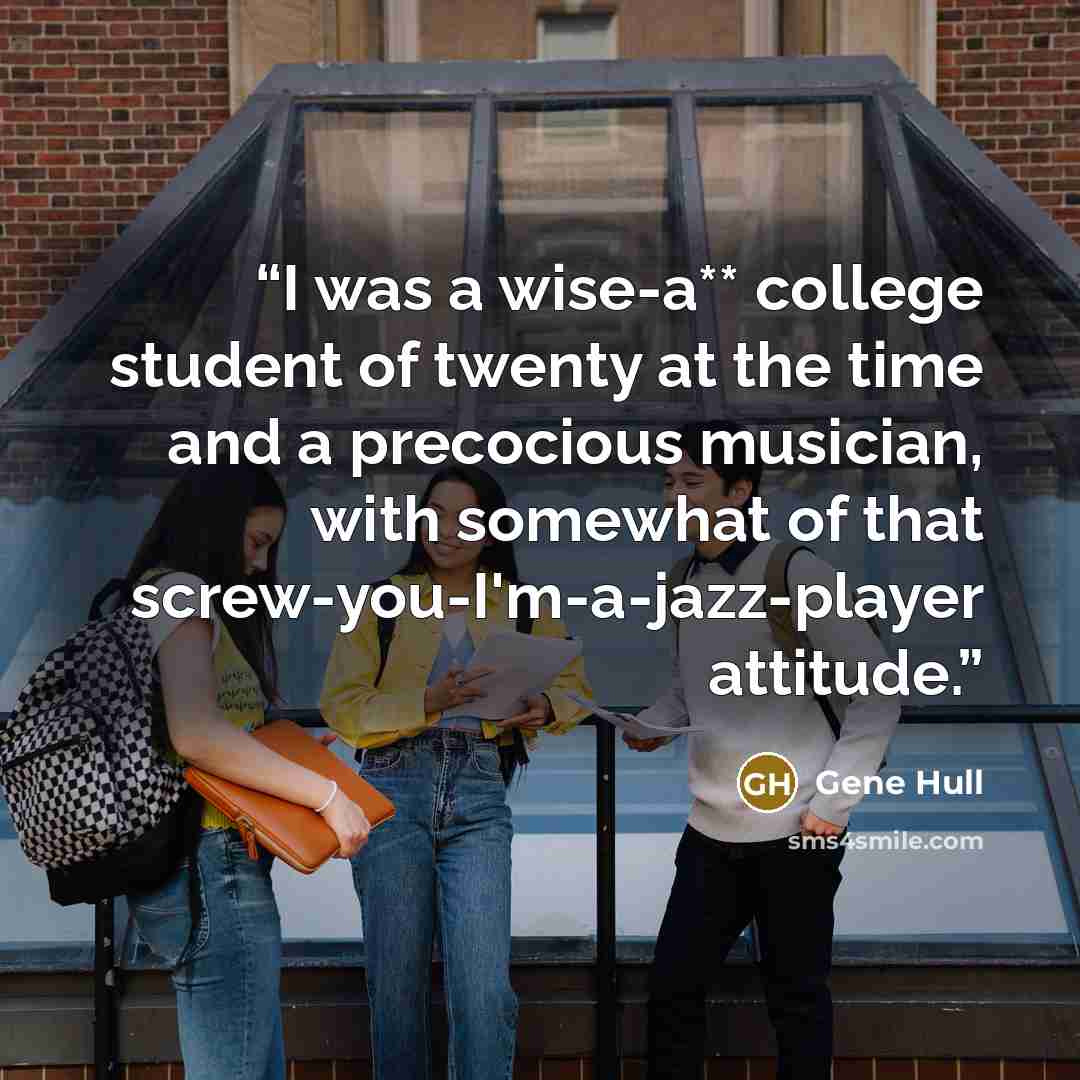 “I was a wise-a** college student of twenty at the time and a precocious musician, with somewhat of that screw-you-I'm-a-jazz-player attitude.” quote by Gene Hull