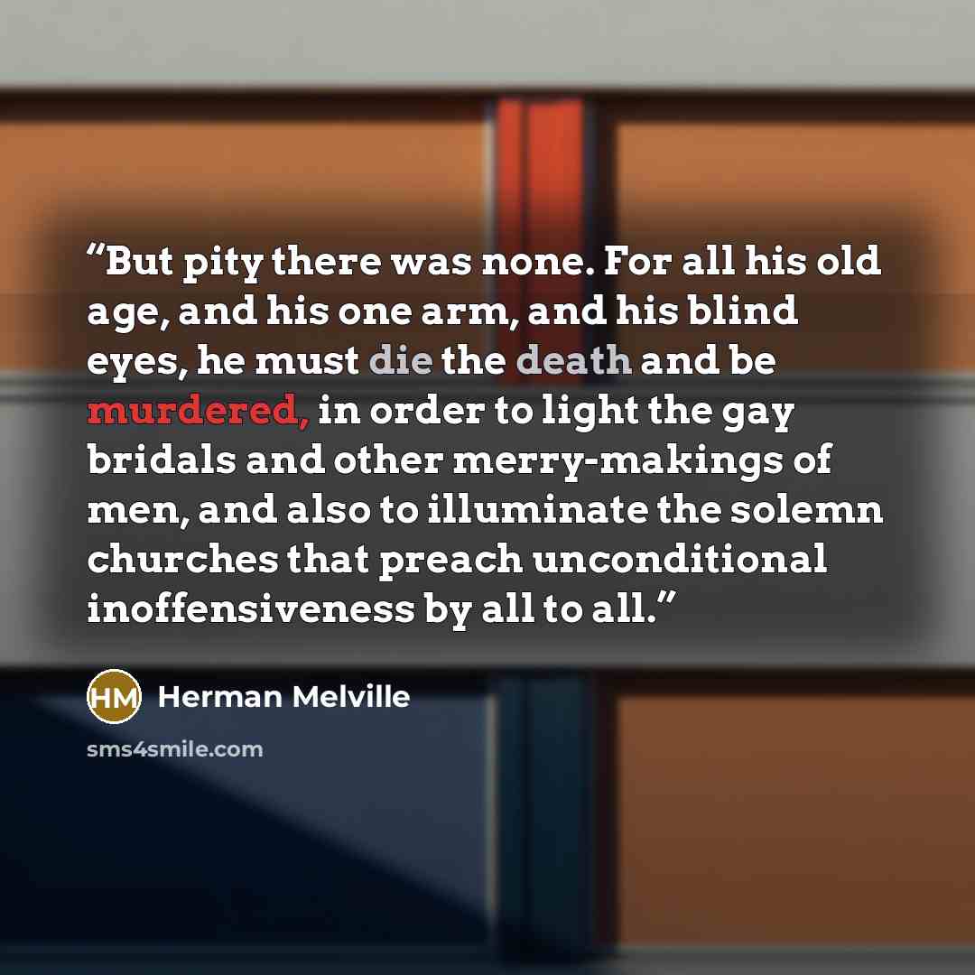 “But pity there was none. For all his old age, and his one arm, and his blind eyes, he must die the death and be murdered, in order to light the gay bridals and other merry-makings of men, and also to illuminate the solemn churches that preach unconditional inoffensiveness by all to all.” quote by Herman Melville