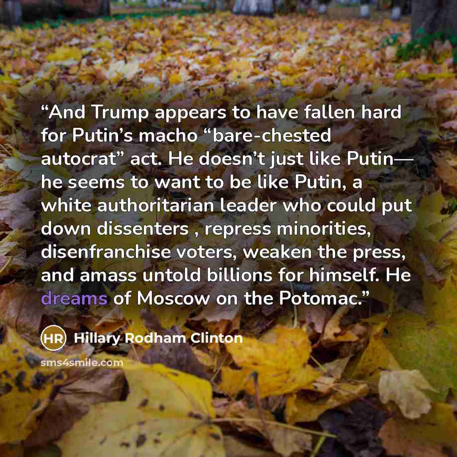 “And Trump appears to have fallen hard for Putin’s macho “bare-chested autocrat” act. He doesn’t just like Putin— he seems to want to be like Putin, a white authoritarian leader who could put down dissenters , repress minorities, disenfranchise voters, weaken the press, and amass untold billions…” quote by Hillary Rodham Clinton