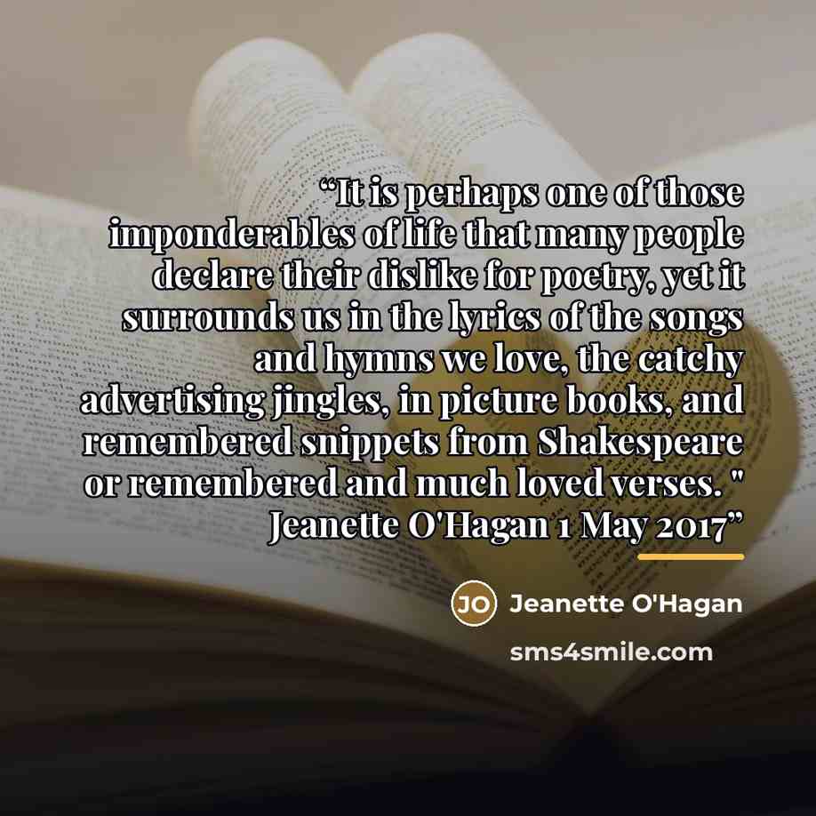“It is perhaps one of those imponderables of life that many people declare their dislike for poetry, yet it surrounds us in the lyrics of the songs and hymns we love, the catchy advertising jingles, in picture books, and remembered snippets from Shakespeare or remembered and much loved verses. "…” quote by Jeanette O'Hagan