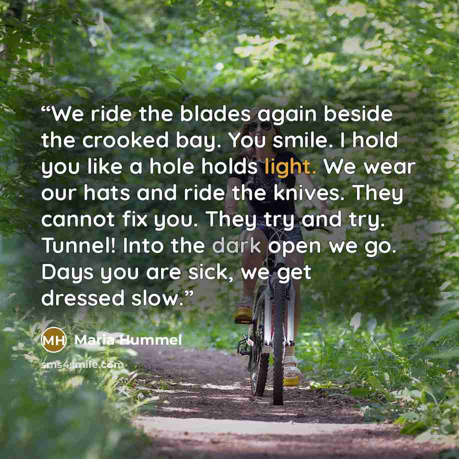 “We ride the blades again beside the crooked bay. You smile. I hold you like a hole holds light. We wear our hats and ride the knives. They cannot fix you. They try and try. Tunnel! Into the dark open we go. Days you are sick, we get dressed slow.” quote by Maria Hummel
