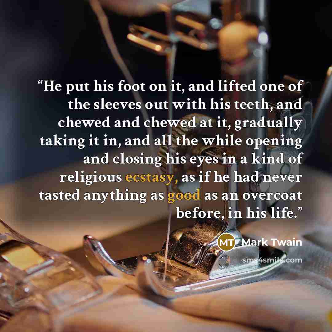 “He put his foot on it, and lifted one of the sleeves out with his teeth, and chewed and chewed at it, gradually taking it in, and all the while opening and closing his eyes in a kind of religious ecstasy, as if he had never tasted anything as good as an overcoat before, in his life.” quote by Mark Twain