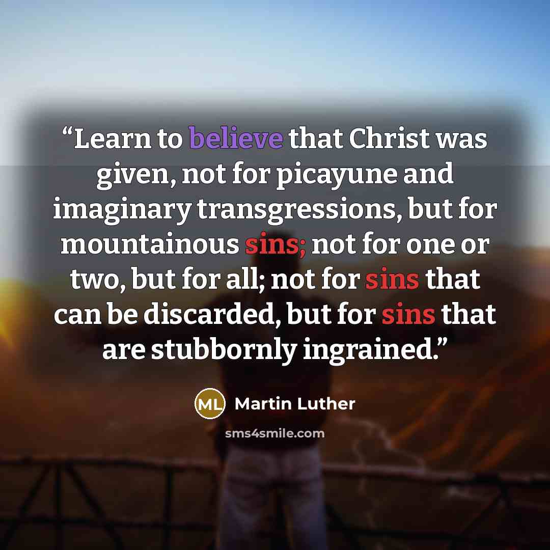 “Learn to believe that Christ was given, not for picayune and imaginary transgressions, but for mountainous sins; not for one or two, but for all; not for sins that can be discarded, but for sins that are stubbornly ingrained.” quote by Martin Luther