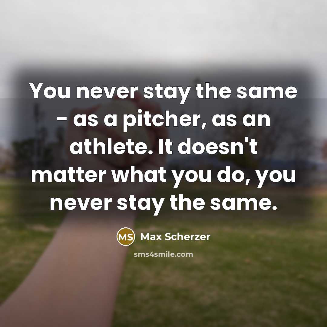 “You never stay the same - as a pitcher, as an athlete. It doesn't matter what you do, you never stay the same.” quote by Max Scherzer