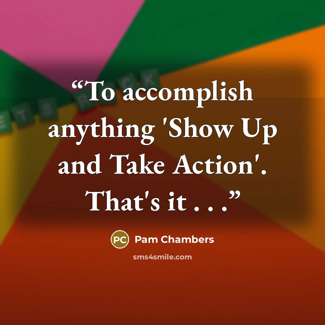 “To accomplish anything 'Show Up and Take Action'. That's it . . .” quote by Pam Chambers