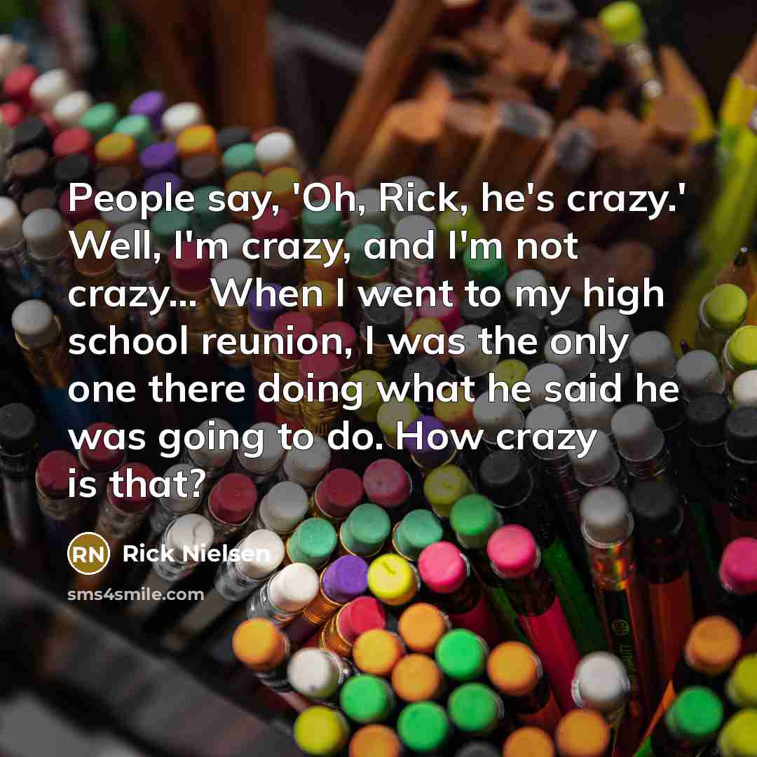 “People say, 'Oh, Rick, he's crazy.' Well, I'm crazy, and…” quote by Rick Nielsen