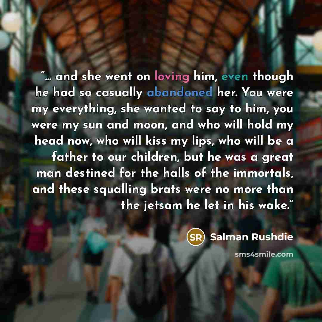 “... and she went on loving him, even though he had so casually abandoned her. You were my everything, she wanted to say to him, you were my sun and moon, and who will hold my head now, who will kiss my lips, who will be a father to our children, but he was a great man destined for the halls of the…” quote by Salman Rushdie