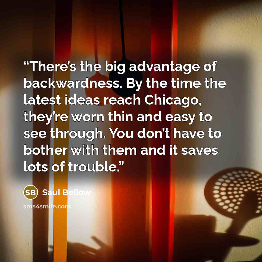 “There’s the big advantage of backwardness. By the time the latest ideas reach Chicago, they’re worn thin and easy to see through. You don’t have to bother with them and it saves lots of trouble.” quote by Saul Bellow